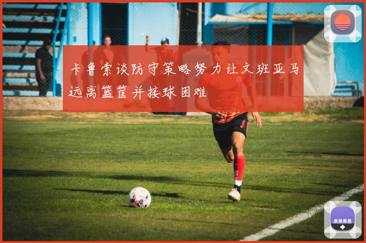 卡鲁索谈防守策略努力让文班亚马远离篮筐并接球困难
