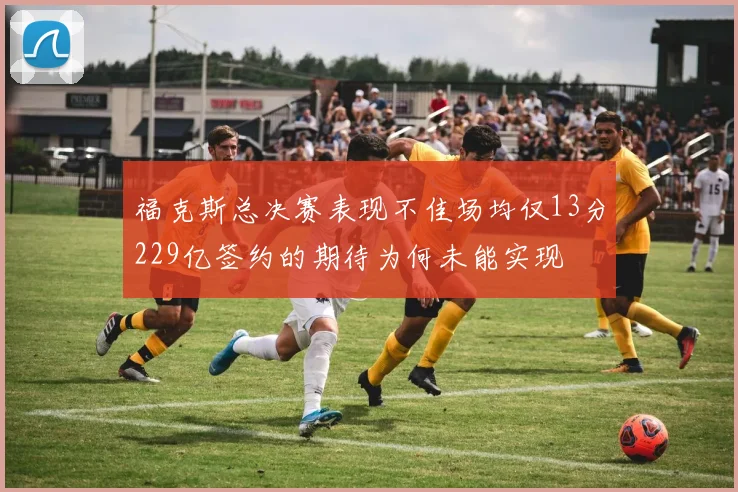 福克斯总决赛表现不佳场均仅13分229亿签约的期待为何未能实现