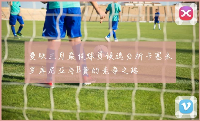 曼联三月最佳球员候选分析卡塞米罗库尼亚与B费的竞争之路
