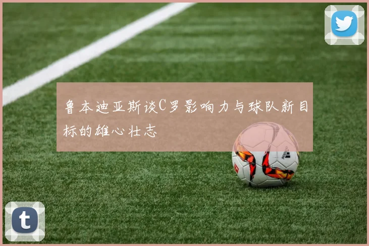 鲁本迪亚斯谈C罗影响力与球队新目标的雄心壮志