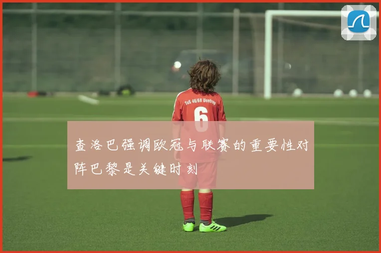 查洛巴强调欧冠与联赛的重要性对阵巴黎是关键时刻