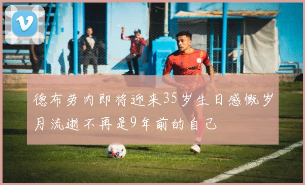 德布劳内即将迎来35岁生日感慨岁月流逝不再是9年前的自己