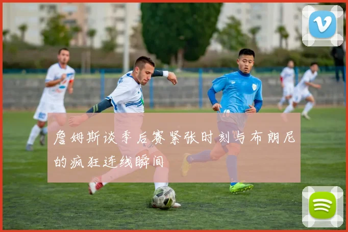 詹姆斯谈季后赛紧张时刻与布朗尼的疯狂连线瞬间