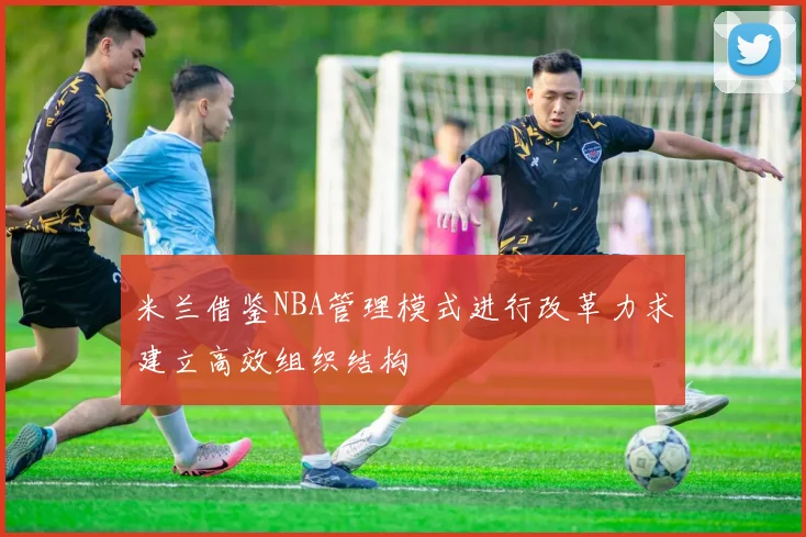 米兰借鉴NBA管理模式进行改革力求建立高效组织结构