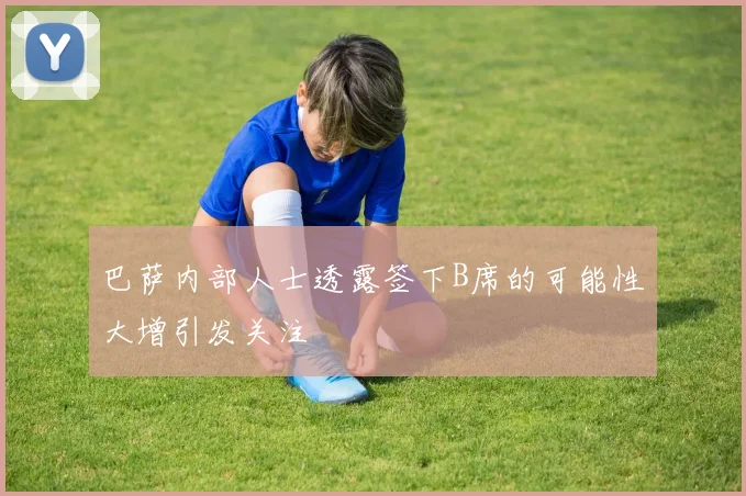 巴萨内部人士透露签下B席的可能性大增引发关注