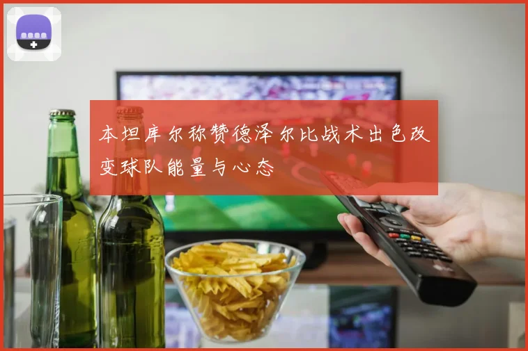 本坦库尔称赞德泽尔比战术出色改变球队能量与心态