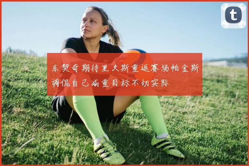 东契奇期待里夫斯重返赛场帕金斯调侃自己减重目标不切实际