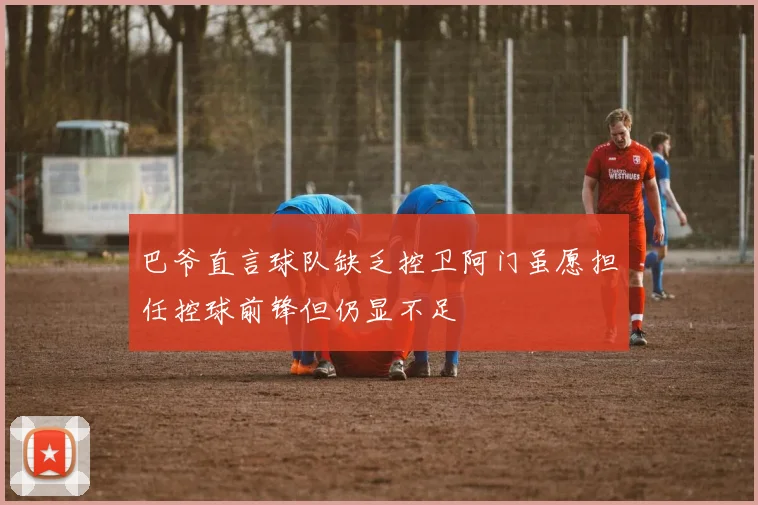 巴爷直言球队缺乏控卫阿门虽愿担任控球前锋但仍显不足