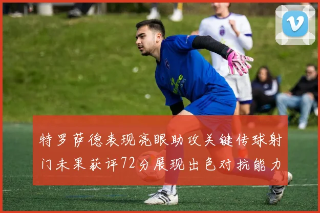 特罗萨德表现亮眼助攻关键传球射门未果获评72分展现出色对抗能力