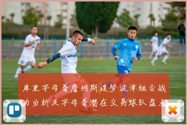 库里字母哥詹姆斯追梦波津组合战力分析及字母哥潜在交易球队盘点