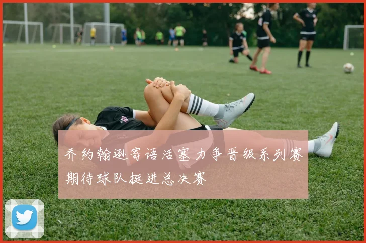 乔约翰逊寄语活塞力争晋级系列赛期待球队挺进总决赛